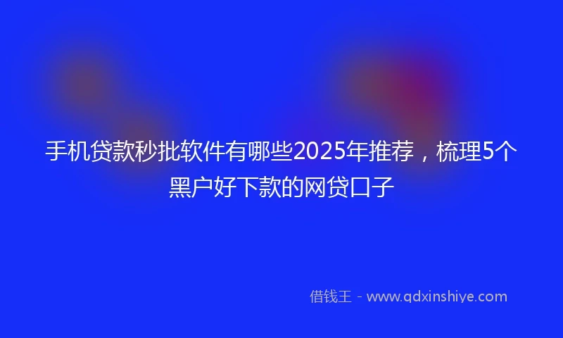 手机贷款秒批软件有哪些2025年推荐，梳理5个黑户好下款的网贷口子