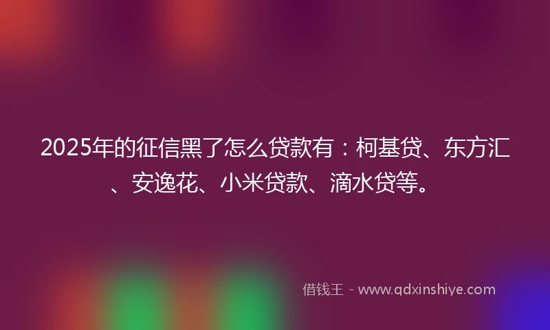 2025年的征信黑了怎么贷款有：柯基贷、东方汇、安逸花、小米贷款、滴水贷等。