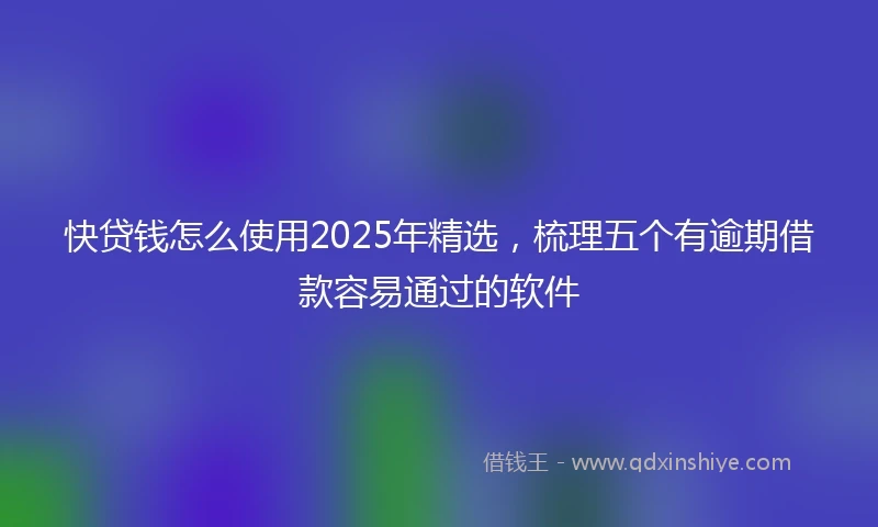 快贷钱怎么使用2025年精选，梳理五个有逾期借款容易通过的软件