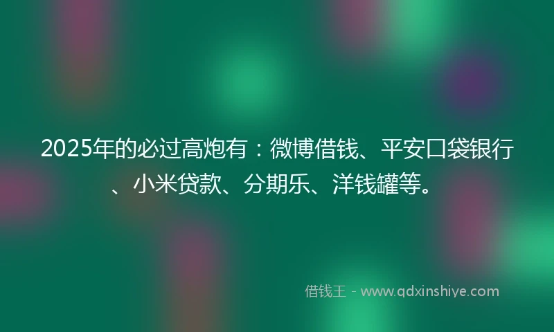 2025年的必过高炮有：微博借钱、平安口袋银行、小米贷款、分期乐、洋钱罐等。