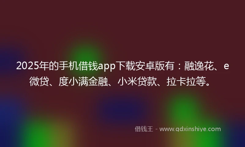 2025年的手机借钱app下载安卓版有：融逸花、e微贷、度小满金融、小米贷款、拉卡拉等。
