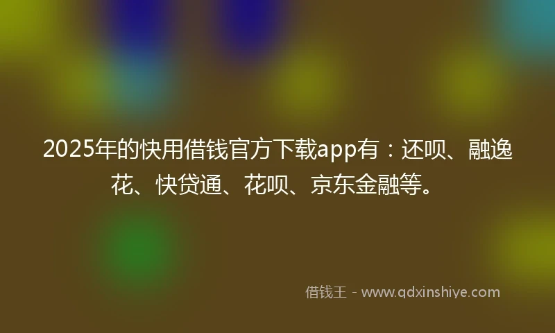 2025年的快用借钱官方下载app有：还呗、融逸花、快贷通、花呗、京东金融等。