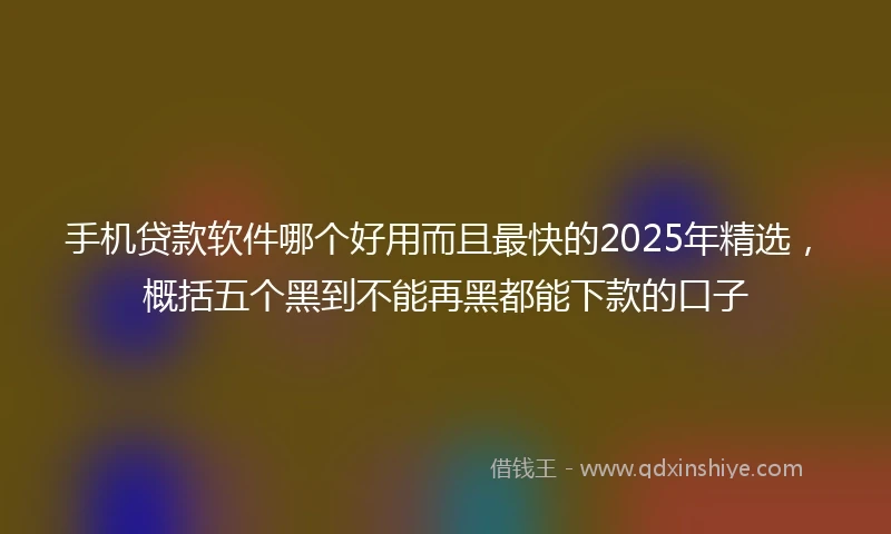 手机贷款软件哪个好用而且最快的2025年精选，概括五个黑到不能再黑都能下款的口子