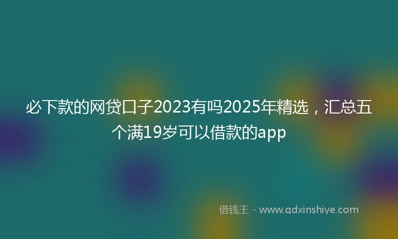 必下款的网贷口子2023有吗2025年精选，汇总五个满19岁可以借款的app