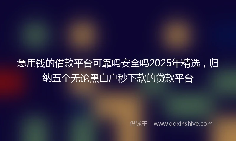 急用钱的借款平台可靠吗安全吗2025年精选，归纳五个无论黑白户秒下款的贷款平台