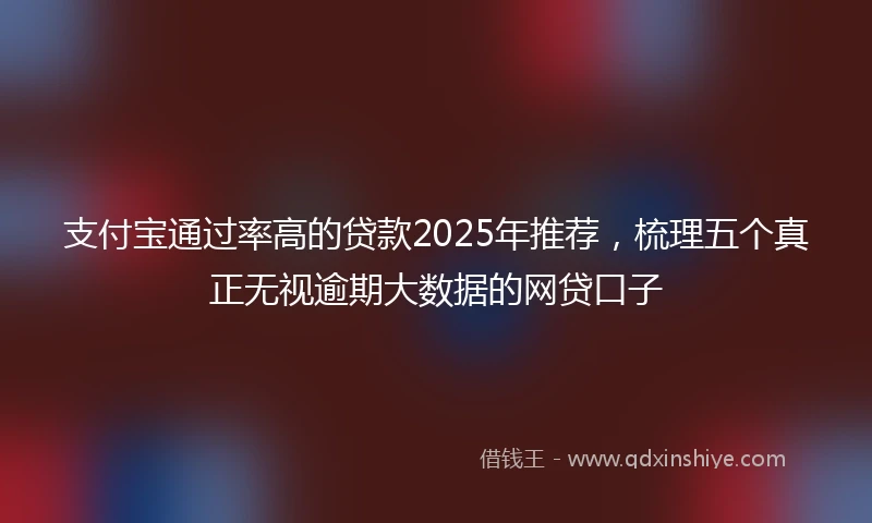 支付宝通过率高的贷款2025年推荐，梳理五个真正无视逾期大数据的网贷口子