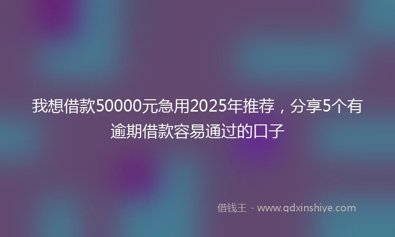 我想借款50000元急用2025年推荐，分享5个有逾期借款容易通过的口子