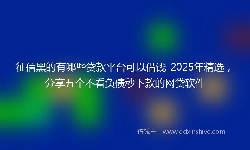 征信黑的有哪些贷款平台可以借钱_2025年精选，分享五个不看负债秒下款的网贷软件