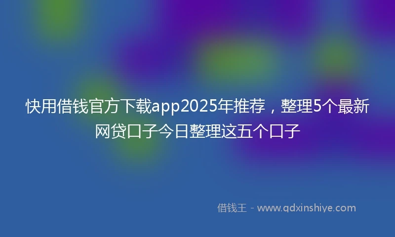 快用借钱官方下载app2025年推荐，整理5个最新网贷口子今日整理这五个口子