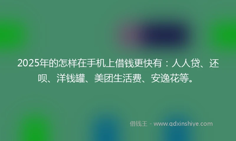 2025年的怎样在手机上借钱更快有：人人贷、还呗、洋钱罐、美团生活费、安逸花等。