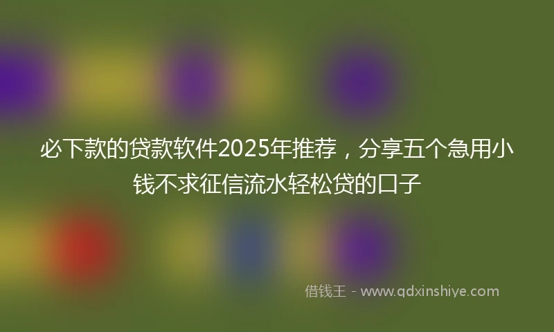 必下款的贷款软件2025年推荐，分享五个急用小钱不求征信流水轻松贷的口子