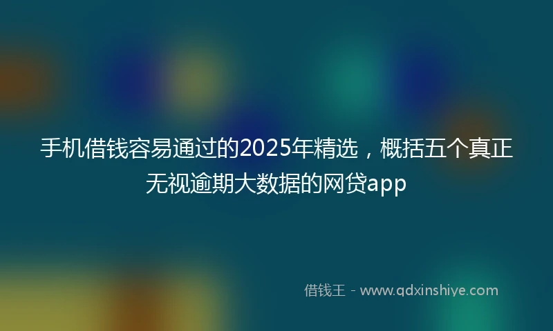 手机借钱容易通过的2025年精选，概括五个真正无视逾期大数据的网贷app