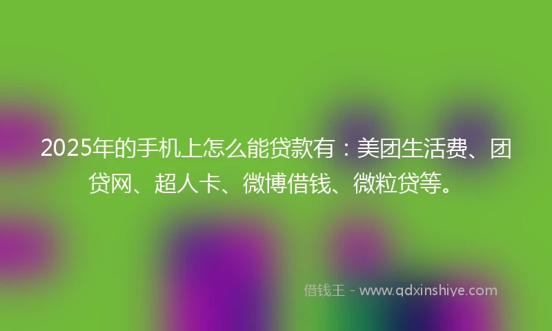 2025年的手机上怎么能贷款有：美团生活费、团贷网、超人卡、微博借钱、微粒贷等。