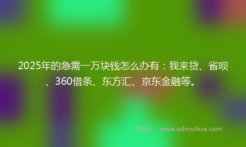 2025年的急需一万块钱怎么办有：我来贷、省呗、360借条、东方汇、京东金融等。