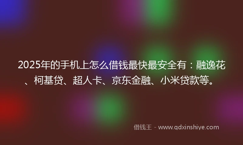 2025年的手机上怎么借钱最快最安全有：融逸花、柯基贷、超人卡、京东金融、小米贷款等。