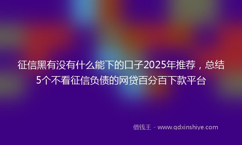 征信黑有没有什么能下的口子2025年推荐，总结5个不看征信负债的网贷百分百下款平台