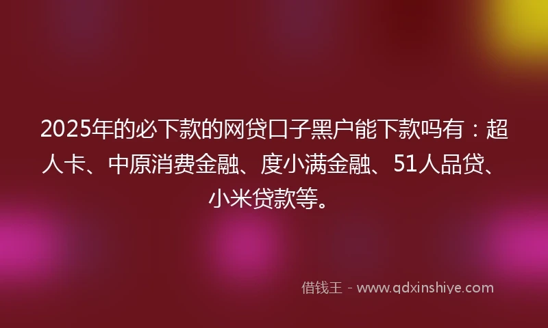 2025年的必下款的网贷口子黑户能下款吗有：超人卡、中原消费金融、度小满金融、51人品贷、小米贷款等。