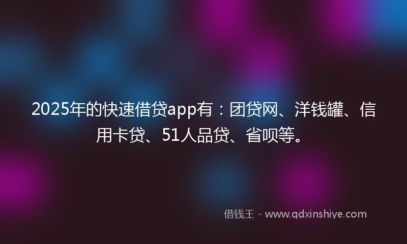 2025年的快速借贷app有：团贷网、洋钱罐、信用卡贷、51人品贷、省呗等。