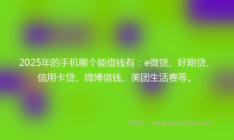 2025年的手机哪个能借钱有：e微贷、好期贷、信用卡贷、微博借钱、美团生活费等。