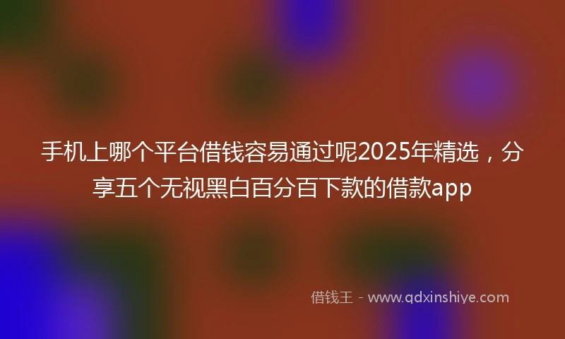 手机上哪个平台借钱容易通过呢2025年精选，分享五个无视黑白百分百下款的借款app