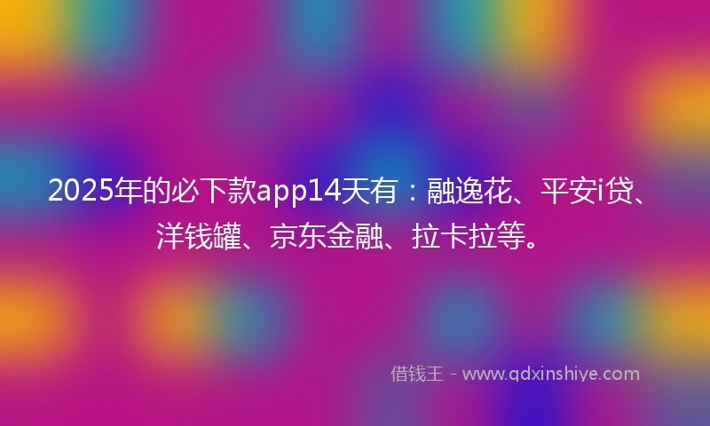 2025年的必下款app14天有：融逸花、平安i贷、洋钱罐、京东金融、拉卡拉等。