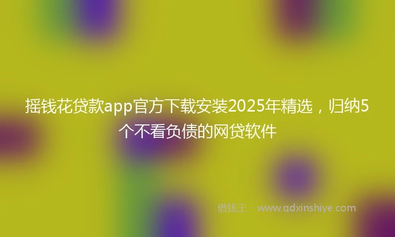 摇钱花贷款app官方下载安装2025年精选，归纳5个不看负债的网贷软件