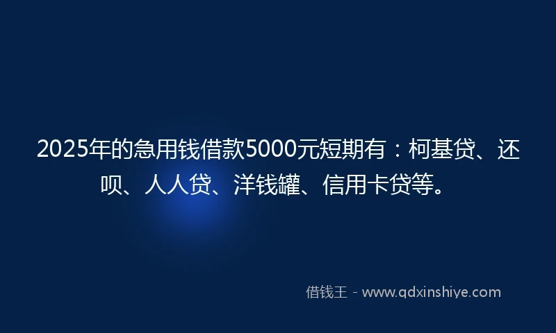 2025年的急用钱借款5000元短期有：柯基贷、还呗、人人贷、洋钱罐、信用卡贷等。