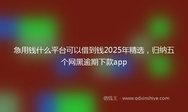 急用钱什么平台可以借到钱2025年精选，归纳五个网黑逾期下款app