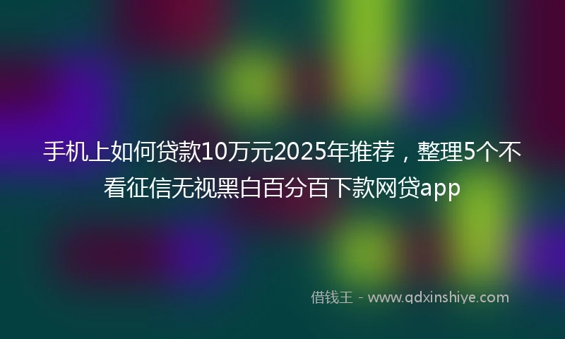 手机上如何贷款10万元2025年推荐，整理5个不看征信无视黑白百分百下款网贷app