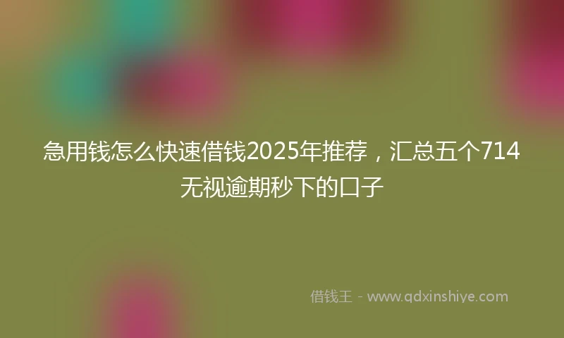 急用钱怎么快速借钱2025年推荐，汇总五个714无视逾期秒下的口子