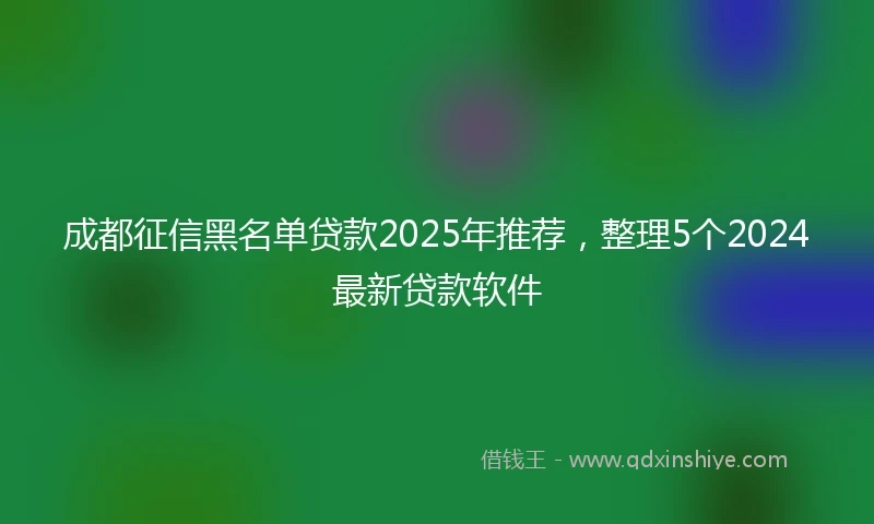 成都征信黑名单贷款2025年推荐，整理5个2024最新贷款软件