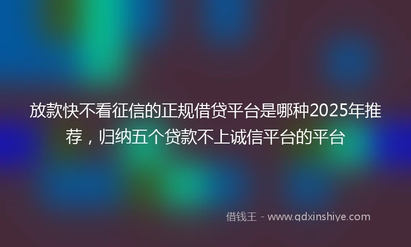 放款快不看征信的正规借贷平台是哪种2025年推荐，归纳五个贷款不上诚信平台的平台