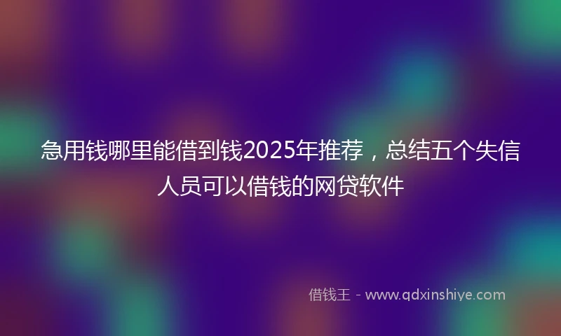 急用钱哪里能借到钱2025年推荐，总结五个失信人员可以借钱的网贷软件