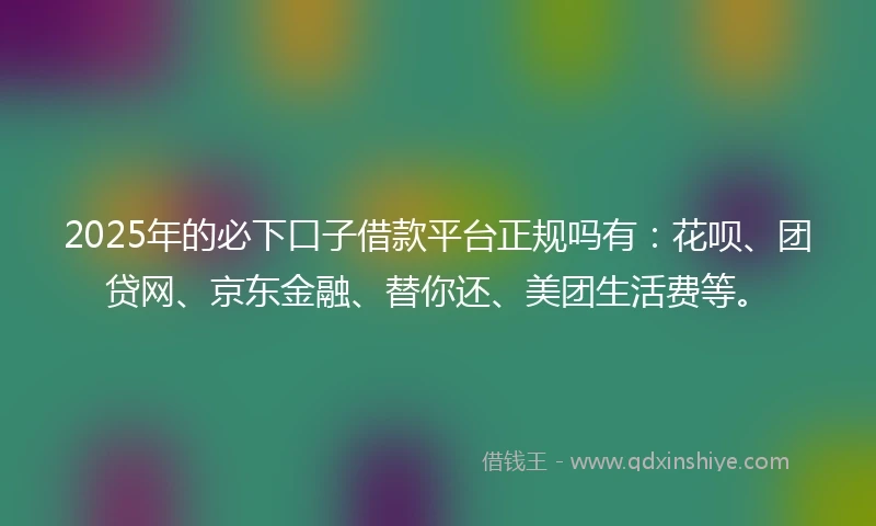 2025年的必下口子借款平台正规吗有：花呗、团贷网、京东金融、替你还、美团生活费等。
