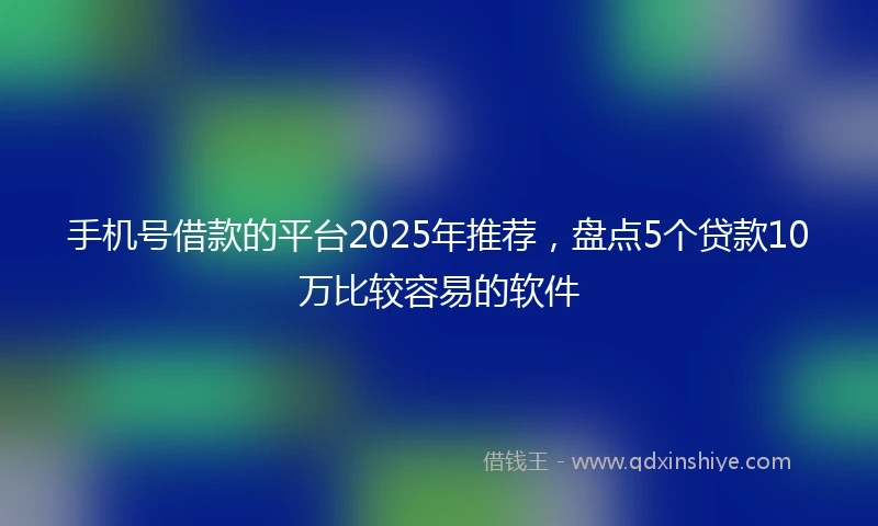 手机号借款的平台2025年推荐，盘点5个贷款10万比较容易的软件