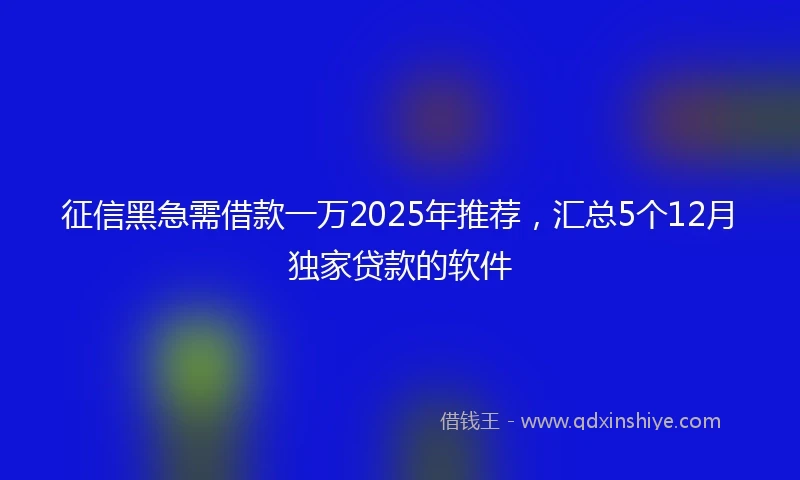 征信黑急需借款一万2025年推荐，汇总5个12月独家贷款的软件
