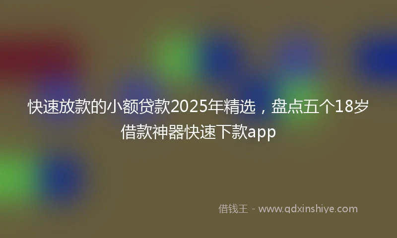 快速放款的小额贷款2025年精选，盘点五个18岁借款神器快速下款app