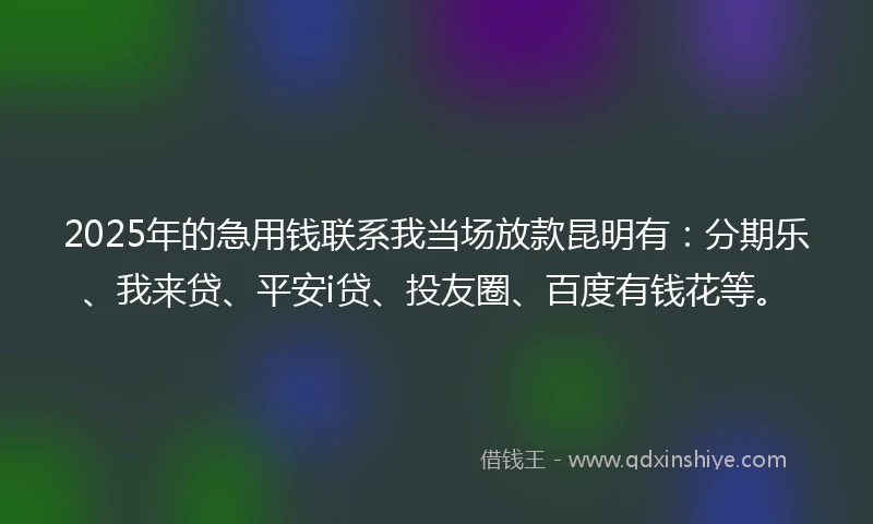 2025年的急用钱联系我当场放款昆明有：分期乐、我来贷、平安i贷、投友圈、百度有钱花等。