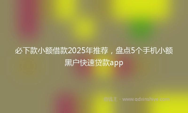 必下款小额借款2025年推荐，盘点5个手机小额黑户快速贷款app