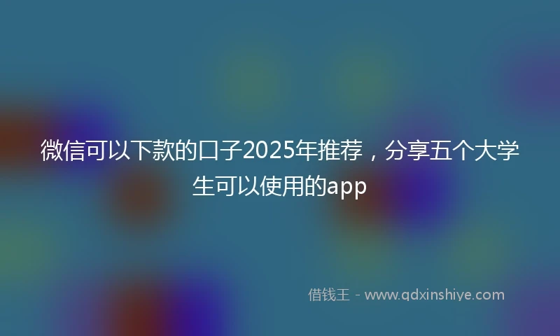 微信可以下款的口子2025年推荐，分享五个大学生可以使用的app