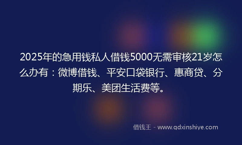 2025年的急用钱私人借钱5000无需审核21岁怎么办有：微博借钱、平安口袋银行、惠商贷、分期乐、美团生活费等。