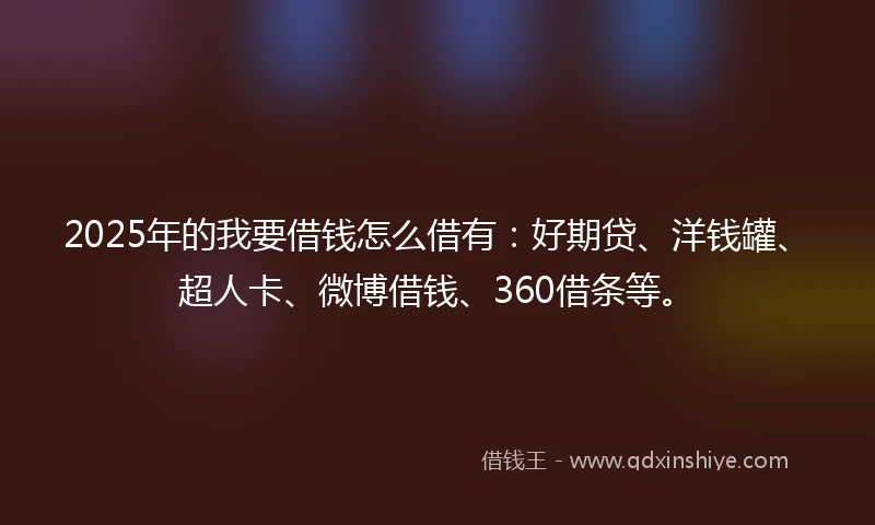 2025年的我要借钱怎么借有：好期贷、洋钱罐、超人卡、微博借钱、360借条等。