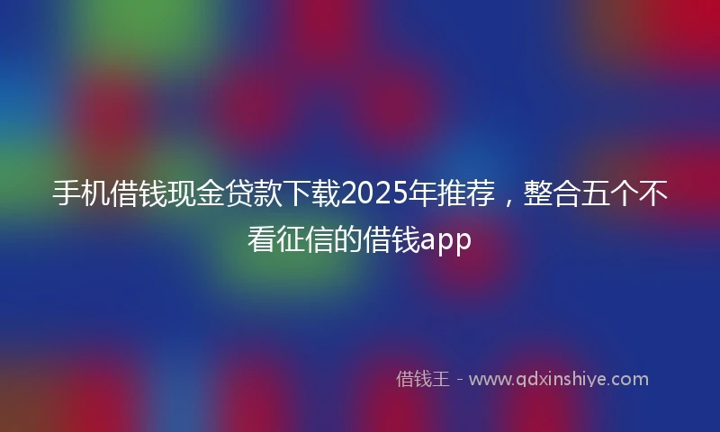 手机借钱现金贷款下载2025年推荐，整合五个不看征信的借钱app