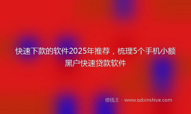 快速下款的软件2025年推荐，梳理5个手机小额黑户快速贷款软件