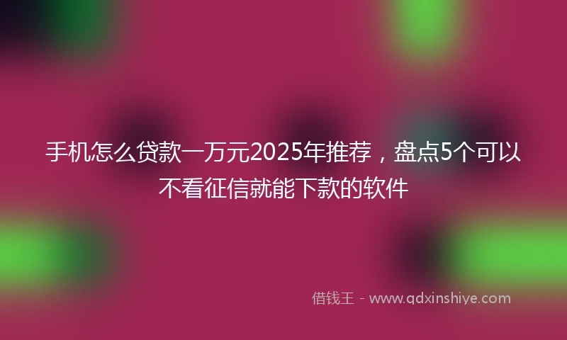 手机怎么贷款一万元2025年推荐，盘点5个可以不看征信就能下款的软件