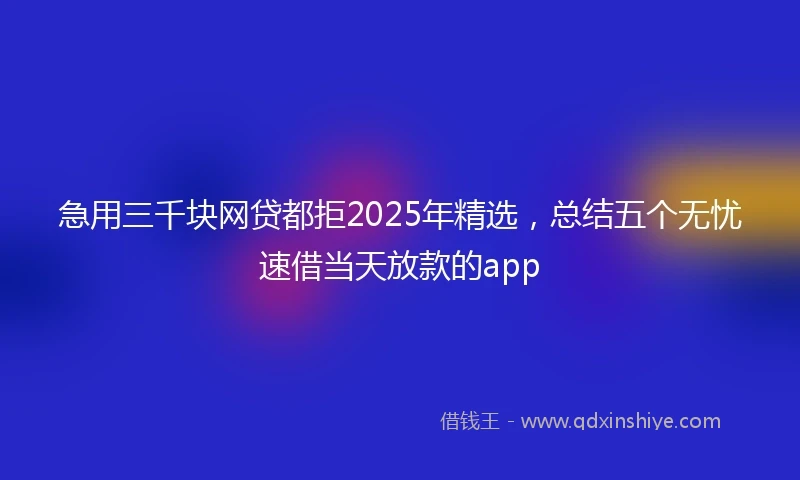 急用三千块网贷都拒2025年精选，总结五个无忧速借当天放款的app