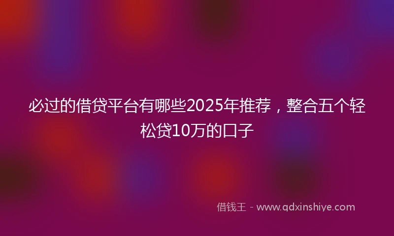 必过的借贷平台有哪些2025年推荐，整合五个轻松贷10万的口子