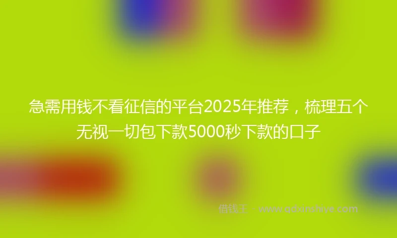 急需用钱不看征信的平台2025年推荐，梳理五个无视一切包下款5000秒下款的口子