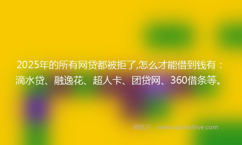 2025年的所有网贷都被拒了,怎么才能借到钱有：滴水贷、融逸花、超人卡、团贷网、360借条等。