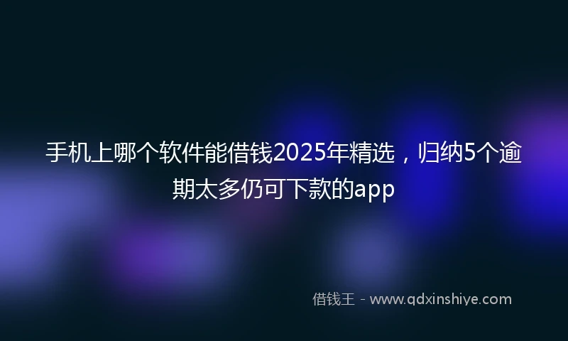 手机上哪个软件能借钱2025年精选，归纳5个逾期太多仍可下款的app
